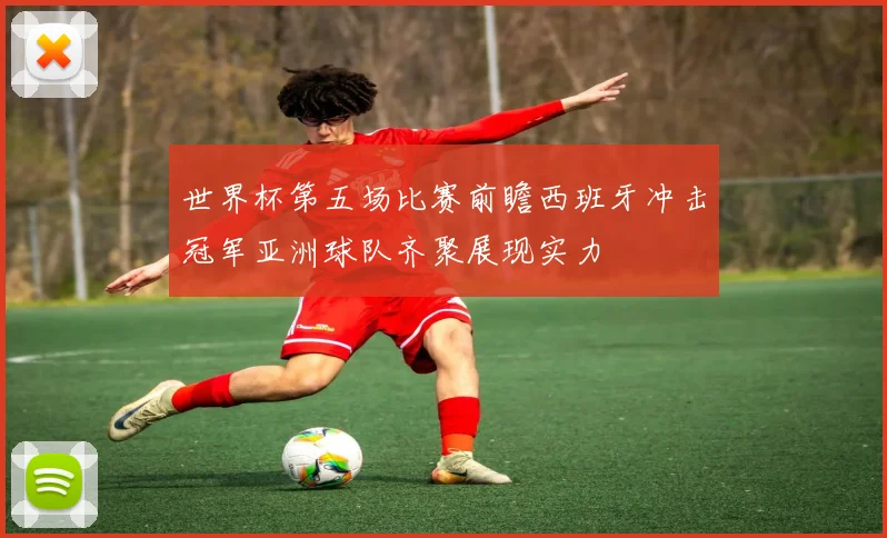 世界杯第五场比赛前瞻西班牙冲击冠军亚洲球队齐聚展现实力