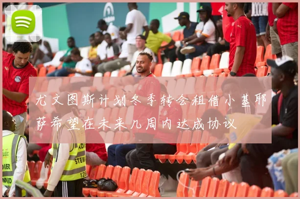 尤文图斯计划冬季转会租借小基耶萨希望在未来几周内达成协议
