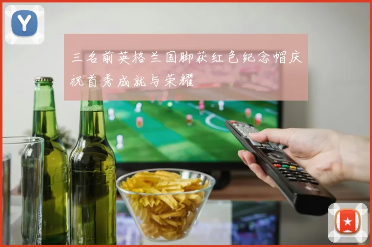 三名前英格兰国脚获红色纪念帽庆祝首秀成就与荣耀