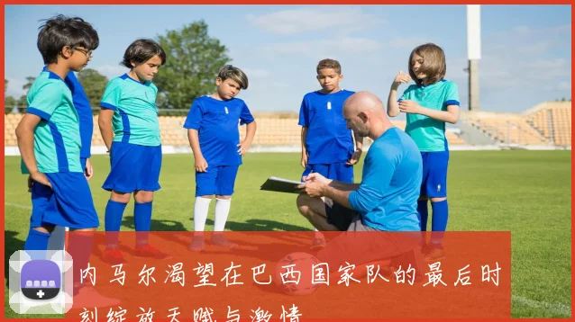 内马尔渴望在巴西国家队的最后时刻绽放天赋与激情
