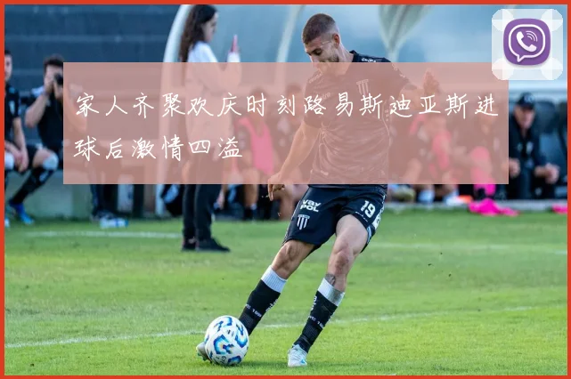 家人齐聚欢庆时刻路易斯迪亚斯进球后激情四溢