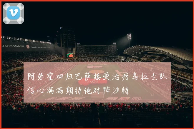 阿劳霍回归巴萨接受治疗乌拉圭队信心满满期待他对阵沙特