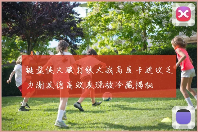 键盘侠火狼打铁大战乌度卡进攻乏力谢泼德高效表现被冷藏揭秘