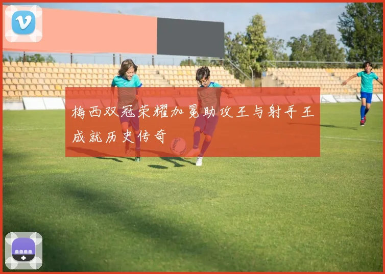 梅西双冠荣耀加冕助攻王与射手王成就历史传奇