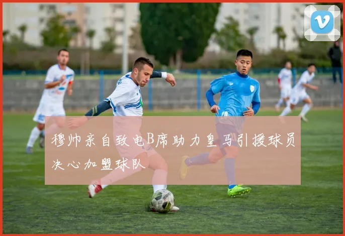 穆帅亲自致电B席助力皇马引援球员决心加盟球队