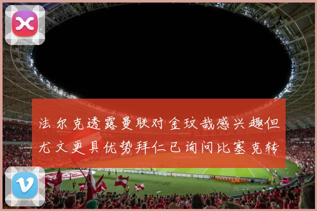 法尔克透露曼联对金玟哉感兴趣但尤文更具优势拜仁已询问比塞克转会情况