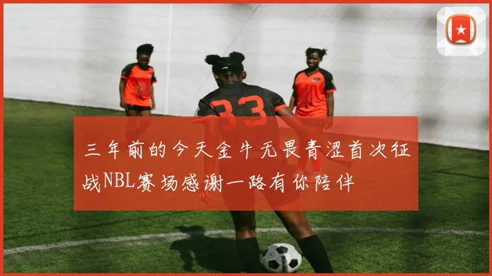 三年前的今天金牛无畏青涩首次征战NBL赛场感谢一路有你陪伴