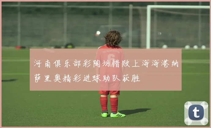 河南俱乐部彩陶坊惜败上海海港纳萨里奥精彩进球助队获胜